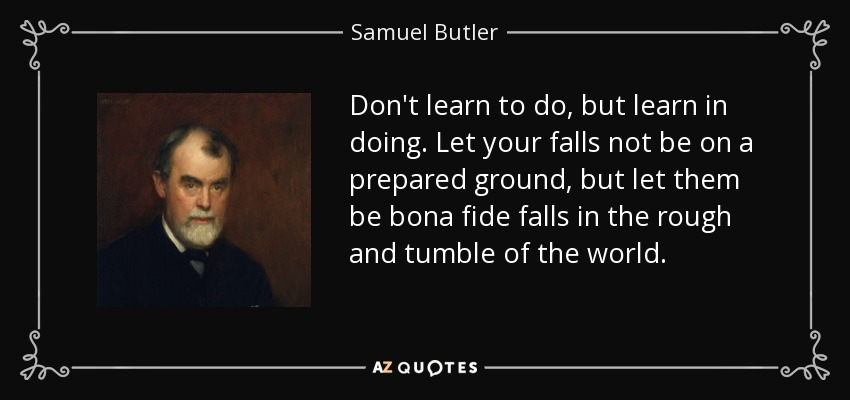 Don't learn to do, but learn in doing. Let your falls not be on a prepared ground, but let them be bona fide falls in the rough and tumble of the world. - Samuel Butler