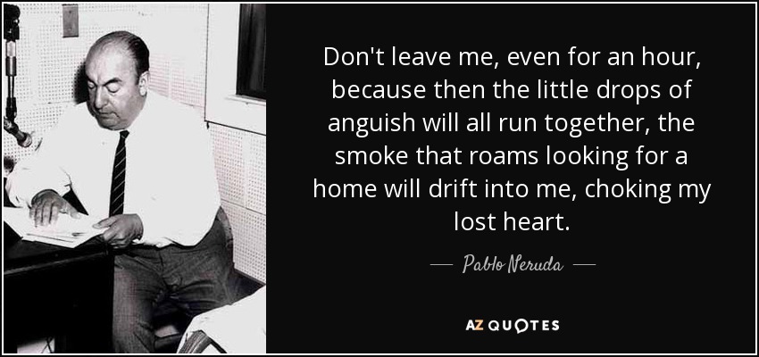 Don't leave me, even for an hour, because then the little drops of anguish will all run together, the smoke that roams looking for a home will drift into me, choking my lost heart. - Pablo Neruda