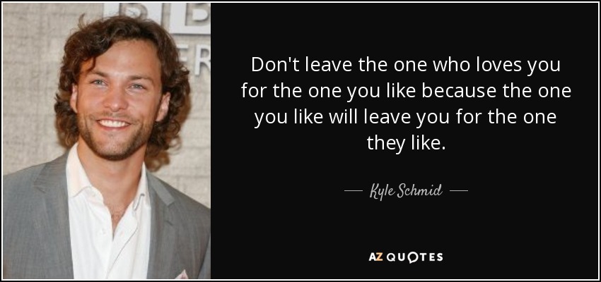 Don't leave the one who loves you for the one you like because the one you like will leave you for the one they like. - Kyle Schmid