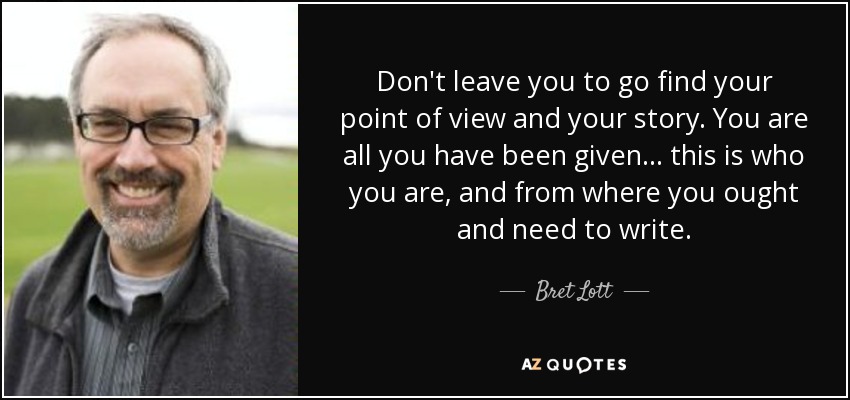 Don't leave you to go find your point of view and your story. You are all you have been given . . . this is who you are, and from where you ought and need to write. - Bret Lott