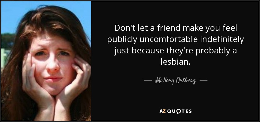 Don't let a friend make you feel publicly uncomfortable indefinitely just because they're probably a lesbian. - Mallory Ortberg