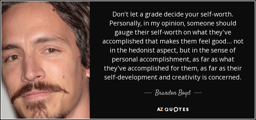 Don't let a grade decide your self-worth. Personally, in my opinion, someone should gauge their self-worth on what they've accomplished that makes them feel good... not in the hedonist aspect, but in the sense of personal accomplishment, as far as what they've accomplished for them, as far as their self-development and creativity is concerned. - Brandon Boyd