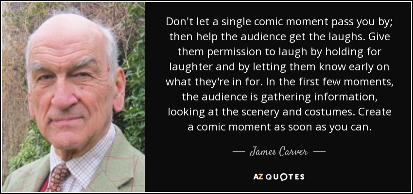 Don't let a single comic moment pass you by; then help the audience get the laughs. Give them permission to laugh by holding for laughter and by letting them know early on what they're in for. In the first few moments, the audience is gathering information, looking at the scenery and costumes. Create a comic moment as soon as you can. - James Carver