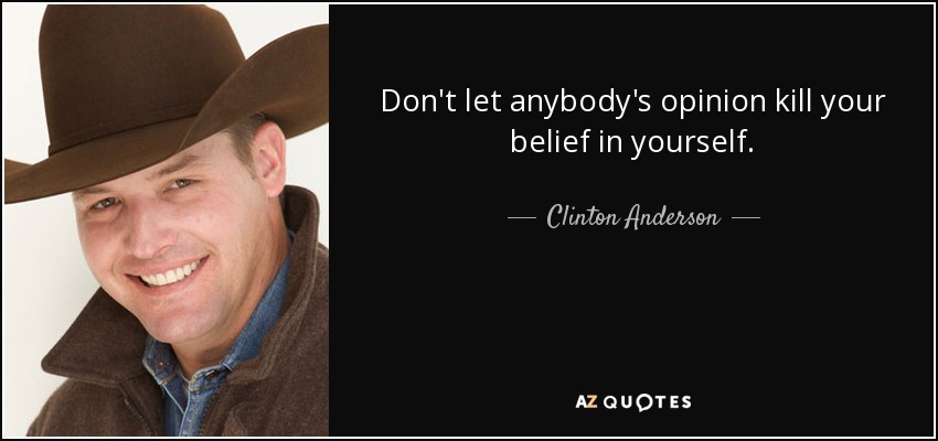 Don't let anybody's opinion kill your belief in yourself. - Clinton Anderson