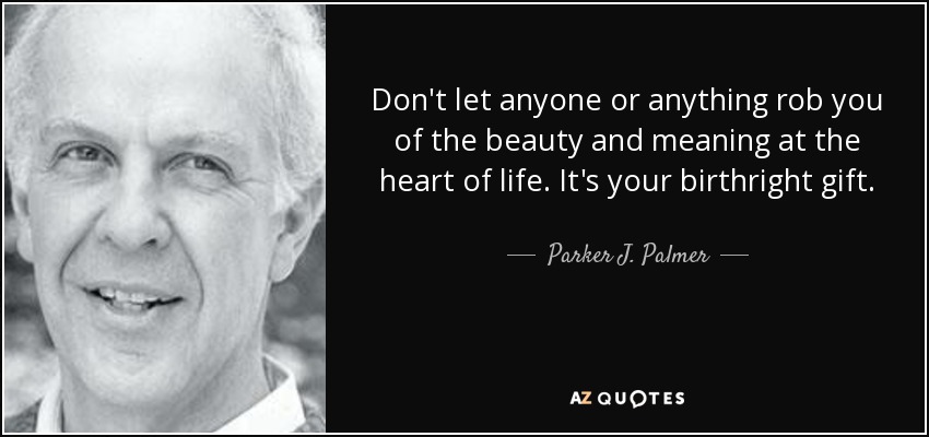 Don't let anyone or anything rob you of the beauty and meaning at the heart of life. It's your birthright gift. - Parker J. Palmer