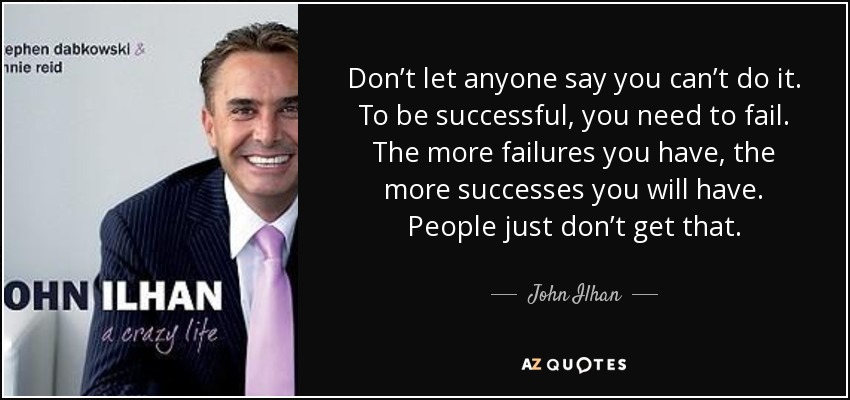 Don’t let anyone say you can’t do it. To be successful, you need to fail. The more failures you have, the more successes you will have. People just don’t get that. - John Ilhan