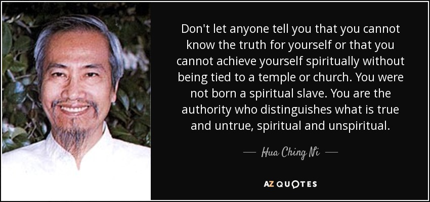 Don't let anyone tell you that you cannot know the truth for yourself or that you cannot achieve yourself spiritually without being tied to a temple or church. You were not born a spiritual slave. You are the authority who distinguishes what is true and untrue, spiritual and unspiritual. - Hua Ching Ni