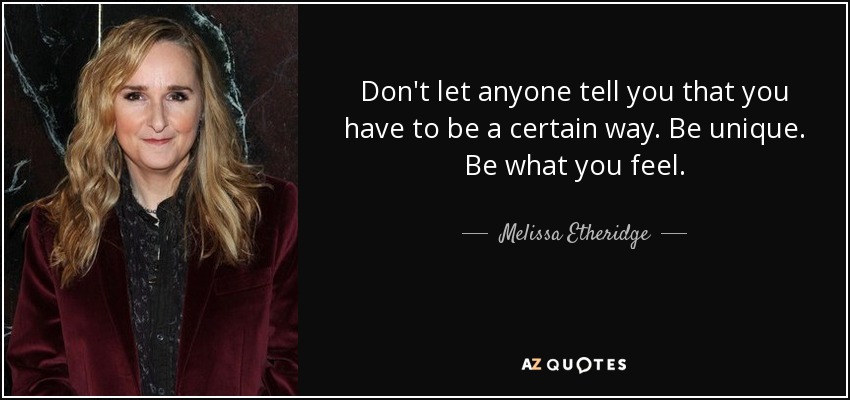 Don't let anyone tell you that you have to be a certain way. Be unique. Be what you feel. - Melissa Etheridge