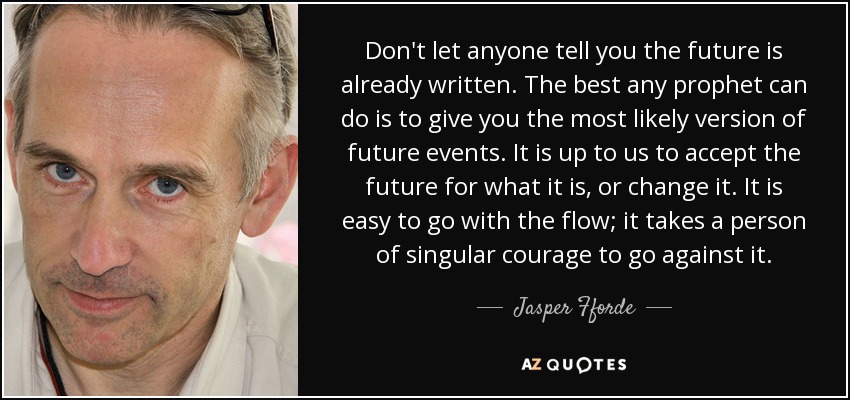 Don't let anyone tell you the future is already written. The best any prophet can do is to give you the most likely version of future events. It is up to us to accept the future for what it is, or change it. It is easy to go with the flow; it takes a person of singular courage to go against it. - Jasper Fforde