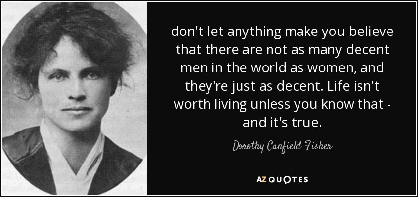 don't let anything make you believe that there are not as many decent men in the world as women, and they're just as decent. Life isn't worth living unless you know that - and it's true. - Dorothy Canfield Fisher