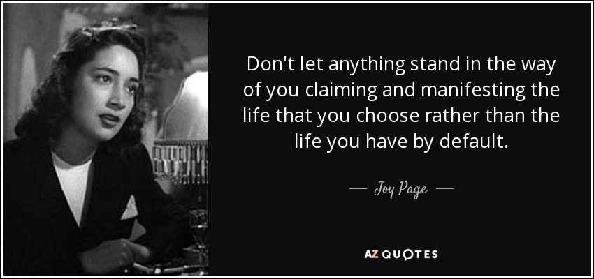 Don't let anything stand in the way of you claiming and manifesting the life that you choose rather than the life you have by default. - Joy Page