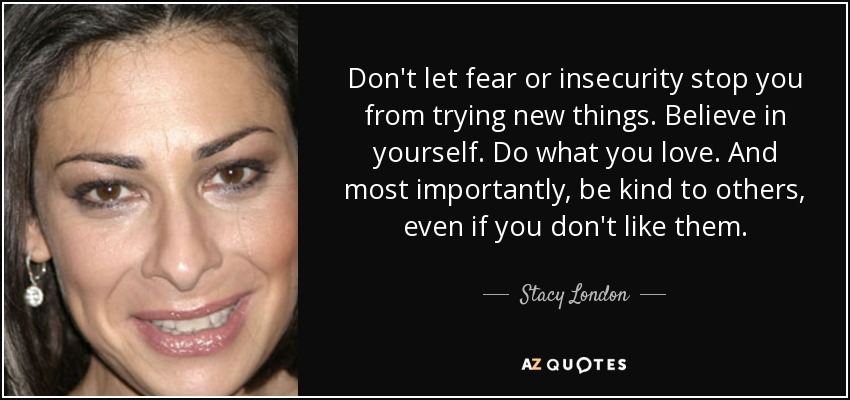 Don't let fear or insecurity stop you from trying new things. Believe in yourself. Do what you love. And most importantly, be kind to others, even if you don't like them. - Stacy London