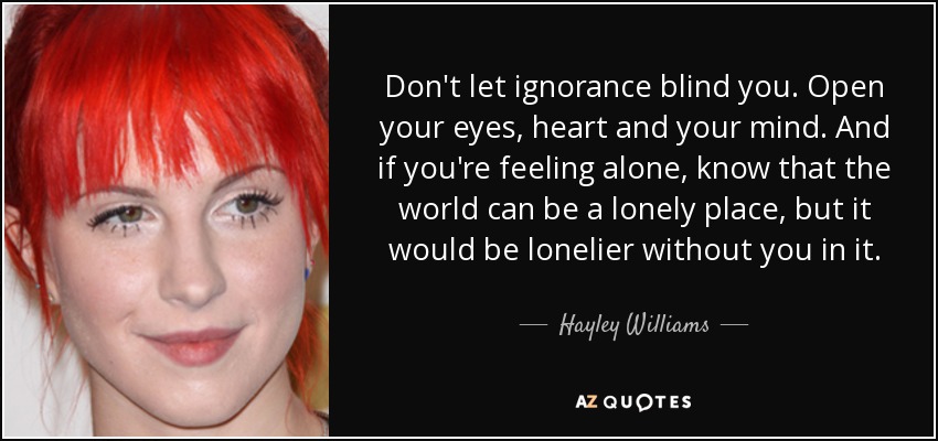 Don't let ignorance blind you. Open your eyes, heart and your mind. And if you're feeling alone, know that the world can be a lonely place, but it would be lonelier without you in it. - Hayley Williams