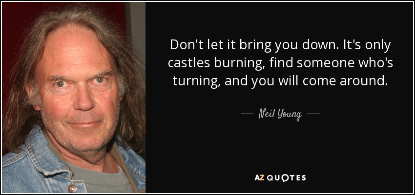 Don't let it bring you down. It's only castles burning, find someone who's turning, and you will come around. - Neil Young