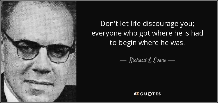 Don't let life discourage you; everyone who got where he is had to begin where he was. - Richard L. Evans