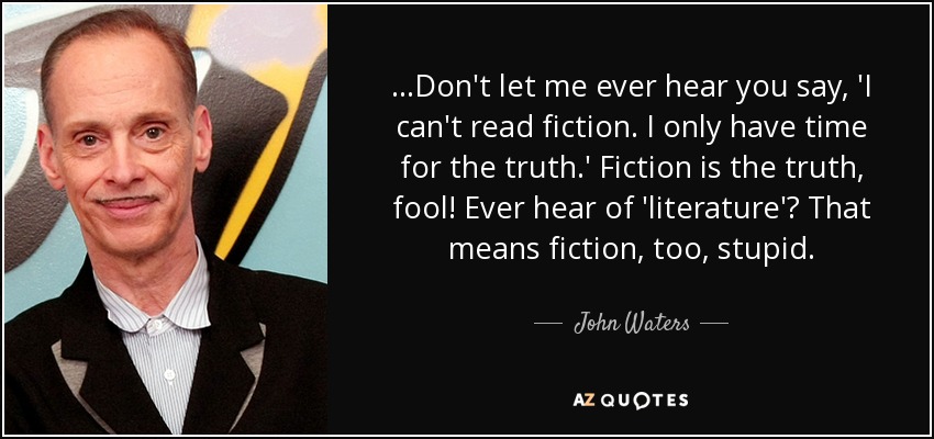 ...Don't let me ever hear you say, 'I can't read fiction. I only have time for the truth.' Fiction is the truth, fool! Ever hear of 'literature'? That means fiction, too, stupid. - John Waters