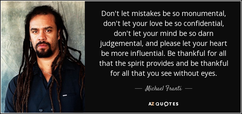 Don't let mistakes be so monumental, don't let your love be so confidential, don't let your mind be so darn judgemental, and please let your heart be more influential. Be thankful for all that the spirit provides and be thankful for all that you see without eyes. - Michael Franti