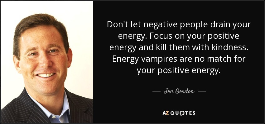 Don't let negative people drain your energy. Focus on your positive energy and kill them with kindness. Energy vampires are no match for your positive energy. - Jon Gordon