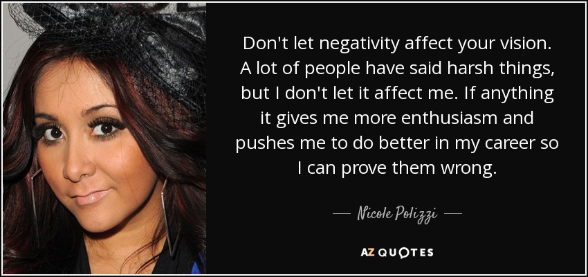 Don't let negativity affect your vision. A lot of people have said harsh things, but I don't let it affect me. If anything it gives me more enthusiasm and pushes me to do better in my career so I can prove them wrong. - Nicole Polizzi