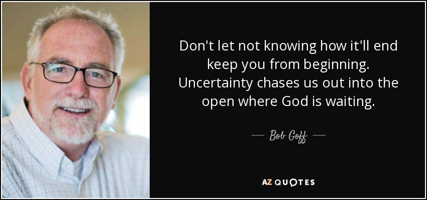Don't let not knowing how it'll end keep you from beginning. Uncertainty chases us out into the open where God is waiting. - Bob Goff