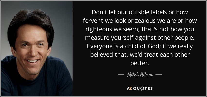 Don't let our outside labels or how fervent we look or zealous we are or how righteous we seem; that's not how you measure yourself against other people. Everyone is a child of God; if we really believed that, we'd treat each other better. - Mitch Albom