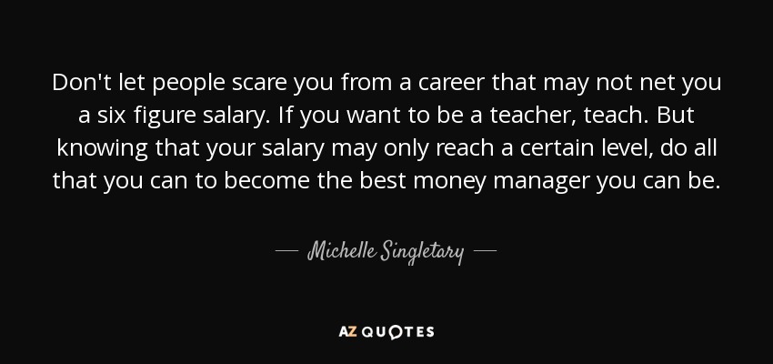 Don't let people scare you from a career that may not net you a six figure salary. If you want to be a teacher, teach. But knowing that your salary may only reach a certain level, do all that you can to become the best money manager you can be. - Michelle Singletary