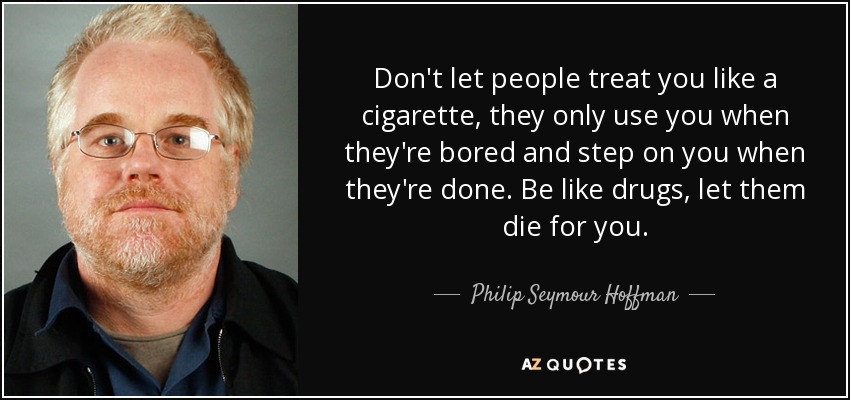 Don't let people treat you like a cigarette, they only use you when they're bored and step on you when they're done. Be like drugs, let them die for you. - Philip Seymour Hoffman