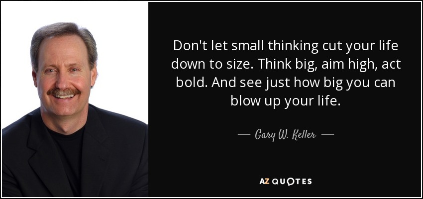 Don't let small thinking cut your life down to size. Think big, aim high, act bold. And see just how big you can blow up your life. - Gary W. Keller