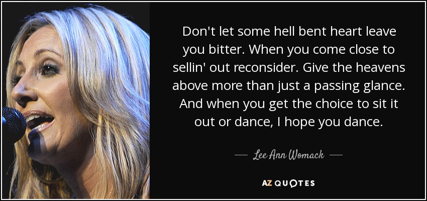 Don't let some hell bent heart leave you bitter. When you come close to sellin' out reconsider. Give the heavens above more than just a passing glance. And when you get the choice to sit it out or dance, I hope you dance. - Lee Ann Womack