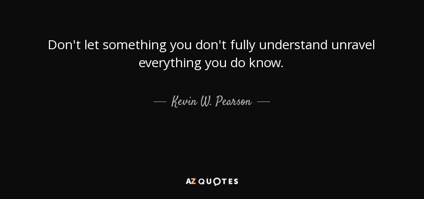 Don't let something you don't fully understand unravel everything you do know. - Kevin W. Pearson