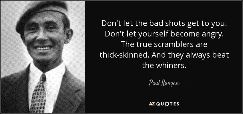 Don't let the bad shots get to you. Don't let yourself become angry. The true scramblers are thick-skinned. And they always beat the whiners. - Paul Runyan