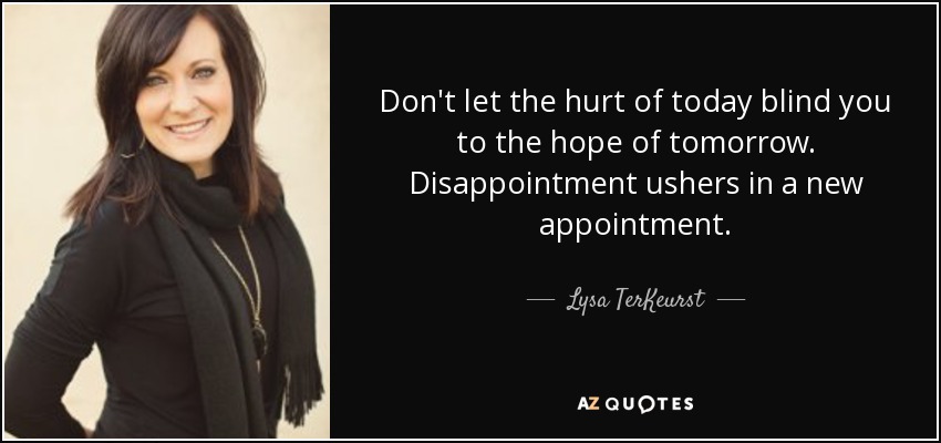 Don't let the hurt of today blind you to the hope of tomorrow. Disappointment ushers in a new appointment. - Lysa TerKeurst