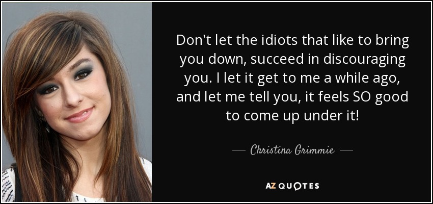 Don't let the idiots that like to bring you down, succeed in discouraging you. I let it get to me a while ago, and let me tell you, it feels SO good to come up under it! - Christina Grimmie