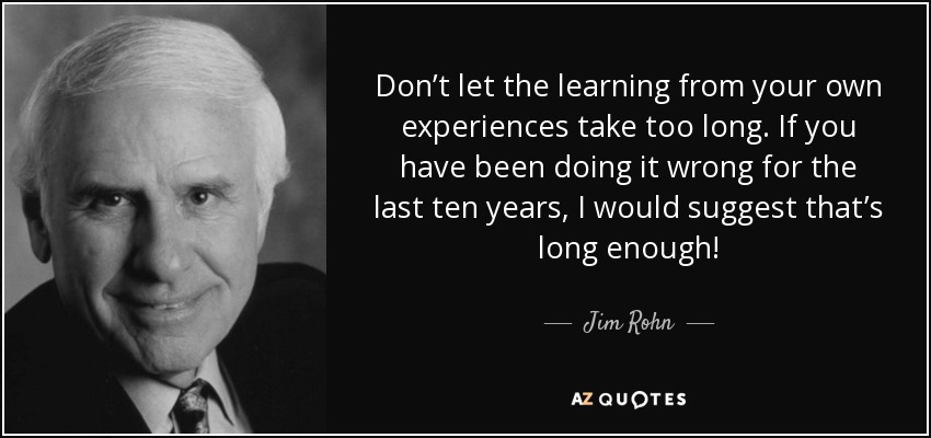 Don’t let the learning from your own experiences take too long. If you have been doing it wrong for the last ten years, I would suggest that’s long enough! - Jim Rohn