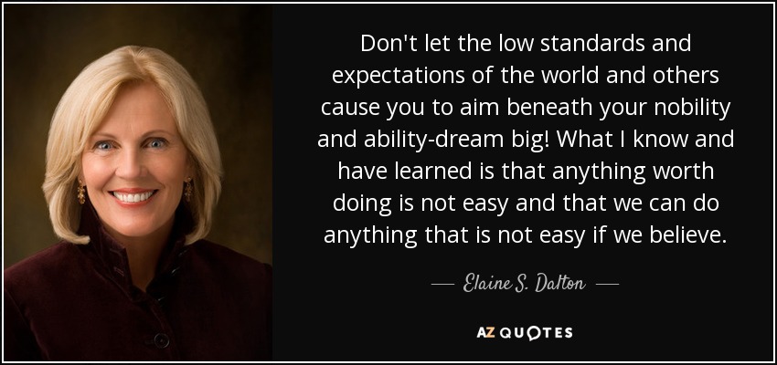 Don't let the low standards and expectations of the world and others cause you to aim beneath your nobility and ability-dream big! What I know and have learned is that anything worth doing is not easy and that we can do anything that is not easy if we believe. - Elaine S. Dalton