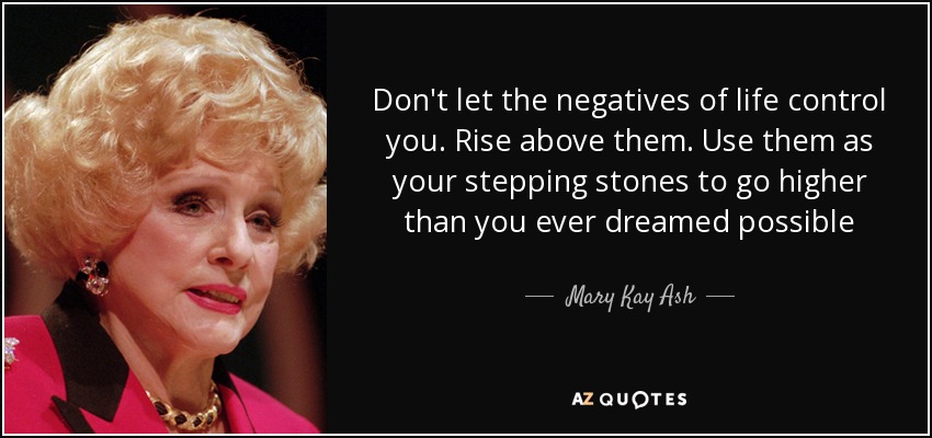 Don't let the negatives of life control you. Rise above them. Use them as your stepping stones to go higher than you ever dreamed possible - Mary Kay Ash
