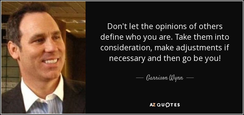 Don't let the opinions of others define who you are. Take them into consideration, make adjustments if necessary and then go be you! - Garrison Wynn