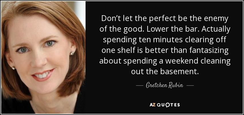 Don’t let the perfect be the enemy of the good. Lower the bar. Actually spending ten minutes clearing off one shelf is better than fantasizing about spending a weekend cleaning out the basement. - Gretchen Rubin