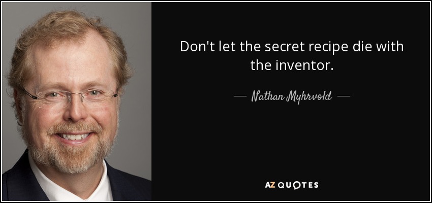 Don't let the secret recipe die with the inventor. - Nathan Myhrvold