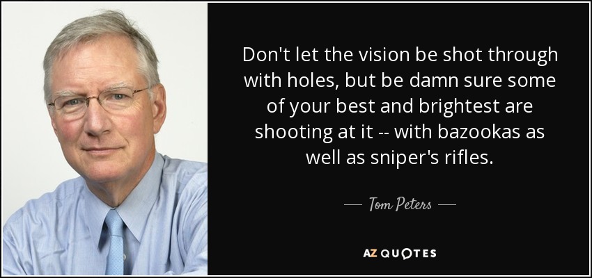Don't let the vision be shot through with holes, but be damn sure some of your best and brightest are shooting at it -- with bazookas as well as sniper's rifles. - Tom Peters