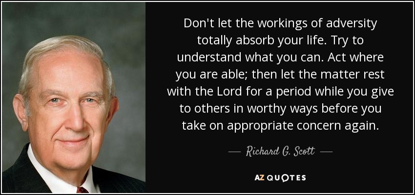 Don't let the workings of adversity totally absorb your life. Try to understand what you can. Act where you are able; then let the matter rest with the Lord for a period while you give to others in worthy ways before you take on appropriate concern again. - Richard G. Scott