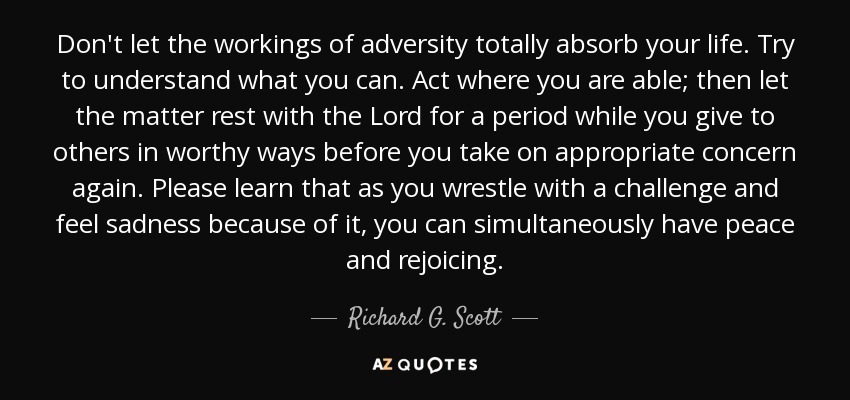 Don't let the workings of adversity totally absorb your life. Try to understand what you can. Act where you are able; then let the matter rest with the Lord for a period while you give to others in worthy ways before you take on appropriate concern again. Please learn that as you wrestle with a challenge and feel sadness because of it, you can simultaneously have peace and rejoicing. - Richard G. Scott