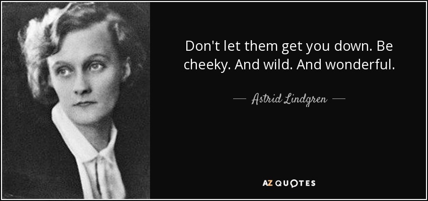 Don't let them get you down. Be cheeky. And wild. And wonderful. - Astrid Lindgren
