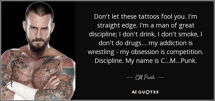 Don't let these tattoos fool you. I'm straight edge. I'm a man of great discipline; I don't drink, I don't smoke, I don't do drugs... my addiction is wrestling - my obsession is competition. Discipline. My name is C...M...Punk. - CM Punk