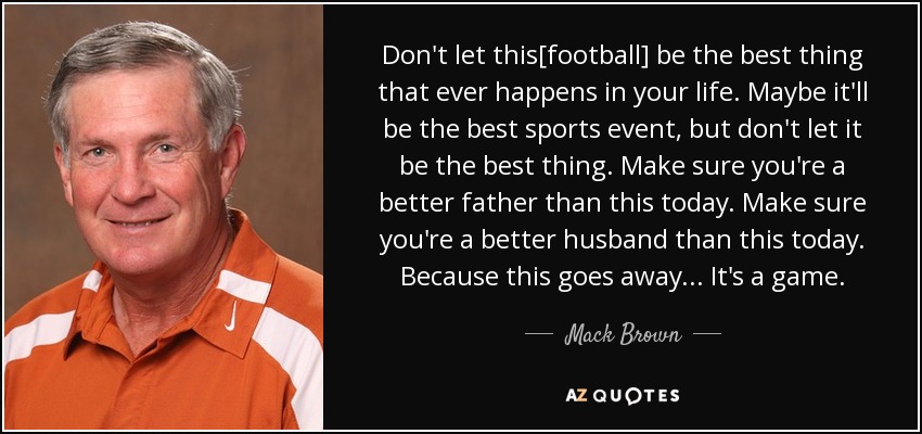 Don't let this[football] be the best thing that ever happens in your life. Maybe it'll be the best sports event, but don't let it be the best thing. Make sure you're a better father than this today. Make sure you're a better husband than this today. Because this goes away... It's a game. - Mack Brown