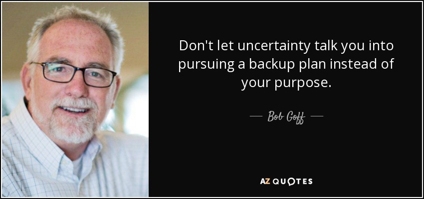 Don't let uncertainty talk you into pursuing a backup plan instead of your purpose. - Bob Goff