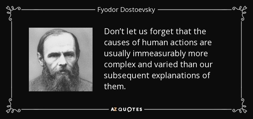 Don’t let us forget that the causes of human actions are usually immeasurably more complex and varied than our subsequent explanations of them. - Fyodor Dostoevsky