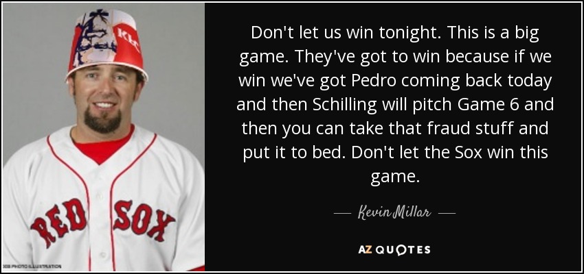 Don't let us win tonight. This is a big game. They've got to win because if we win we've got Pedro coming back today and then Schilling will pitch Game 6 and then you can take that fraud stuff and put it to bed. Don't let the Sox win this game. - Kevin Millar