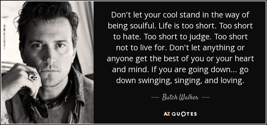 Don't let your cool stand in the way of being soulful. Life is too short. Too short to hate. Too short to judge. Too short not to live for. Don't let anything or anyone get the best of you or your heart and mind. If you are going down... go down swinging, singing, and loving. - Butch Walker
