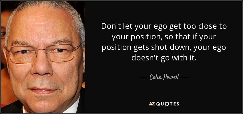 Don't let your ego get too close to your position, so that if your position gets shot down, your ego doesn't go with it. - Colin Powell